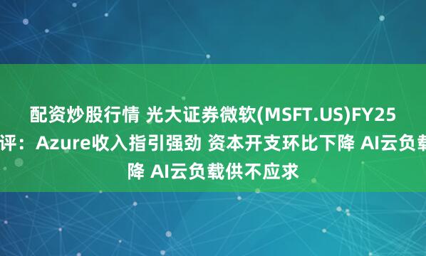 配资炒股行情 光大证券微软(MSFT.US)FY25Q3业绩点评：Azure收入指引强劲 资本开支环比下降 AI云负载供不应求