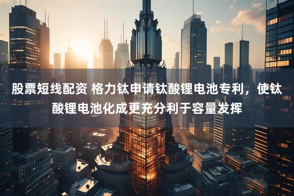 股票短线配资 格力钛申请钛酸锂电池专利，使钛酸锂电池化成更充分利于容量发挥