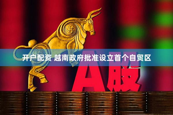 开户配资 越南政府批准设立首个自贸区
