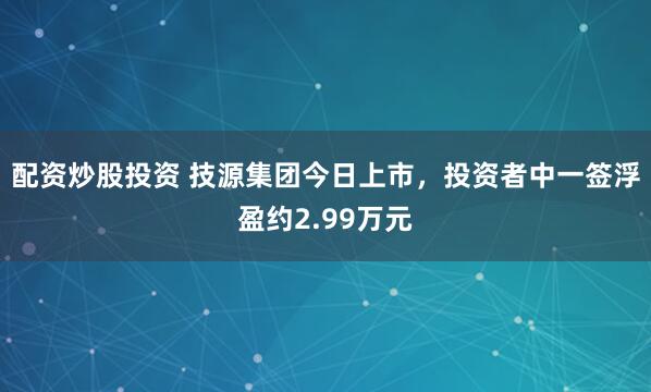 配资炒股投资 技源集团今日上市，投资者中一签浮盈约2.99万元