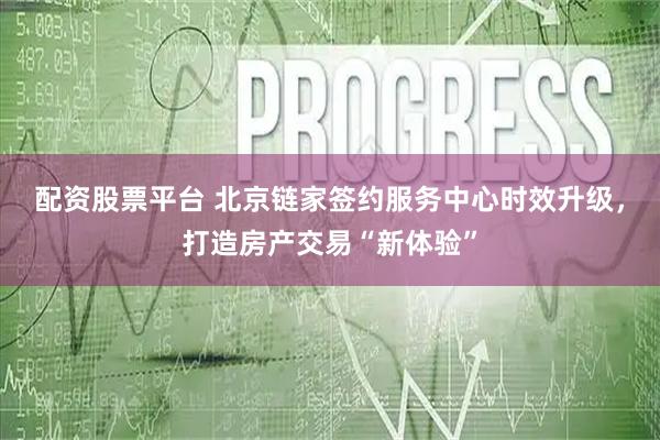 配资股票平台 北京链家签约服务中心时效升级，打造房产交易“新体验”