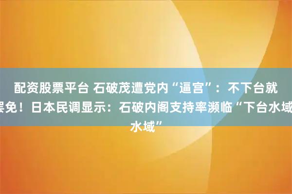 配资股票平台 石破茂遭党内“逼宫”：不下台就罢免！日本民调显示：石破内阁支持率濒临“下台水域”