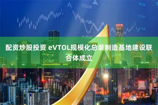 配资炒股投资 eVTOL规模化总装制造基地建设联合体成立
