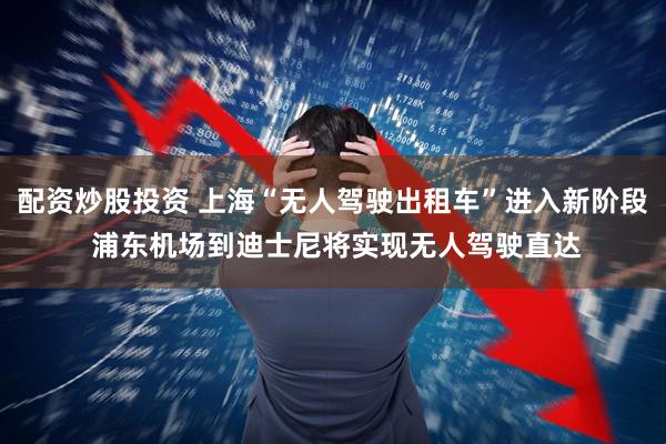 配资炒股投资 上海“无人驾驶出租车”进入新阶段 浦东机场到迪士尼将实现无人驾驶直达
