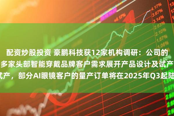 配资炒股投资 豪鹏科技获12家机构调研：公司的钢壳叠片产品现主要配合多家头部智能穿戴品牌客户需求展开产品设计及试产，部分AI眼镜客户的量产订单将在2025年Q3起陆续出货（附调研问答）