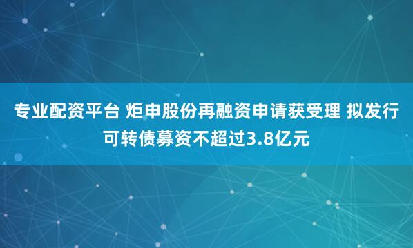 专业配资平台 炬申股份再融资申请获受理 拟发行可转债募资不超过3.8亿元