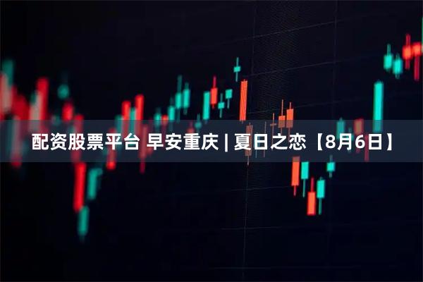 配资股票平台 早安重庆 | 夏日之恋【8月6日】