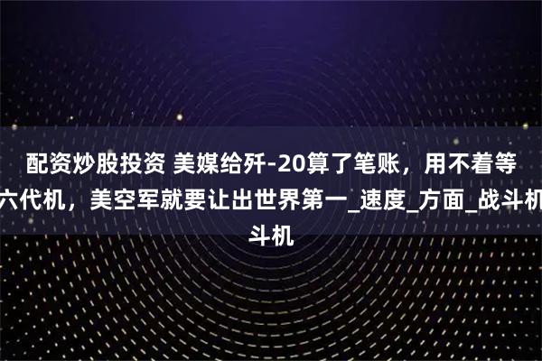配资炒股投资 美媒给歼-20算了笔账，用不着等六代机，美空军就要让出世界第一_速度_方面_战斗机