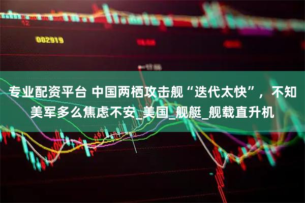 专业配资平台 中国两栖攻击舰“迭代太快”，不知美军多么焦虑不安_美国_舰艇_舰载直升机