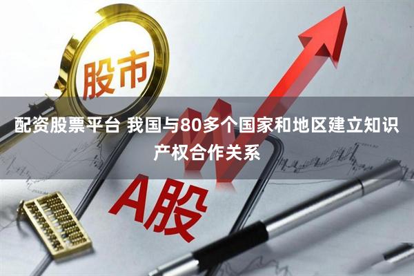 配资股票平台 我国与80多个国家和地区建立知识产权合作关系
