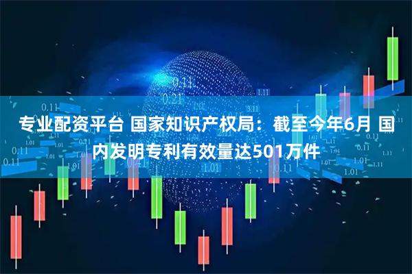专业配资平台 国家知识产权局：截至今年6月 国内发明专利有效量达501万件