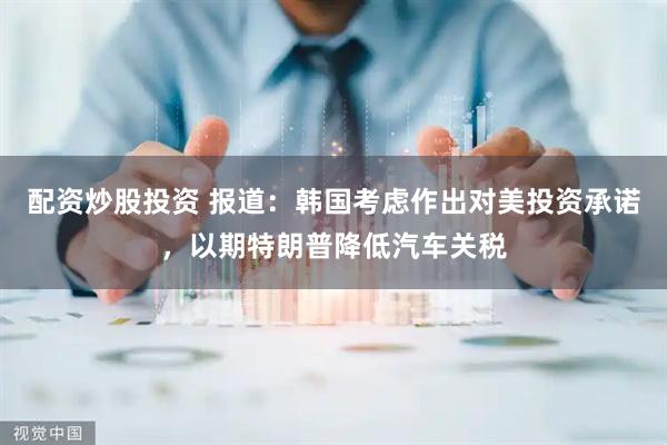 配资炒股投资 报道：韩国考虑作出对美投资承诺，以期特朗普降低汽车关税