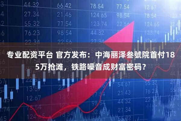 专业配资平台 官方发布：中海丽泽叁號院首付185万抢滩，铁路噪音成财富密码？