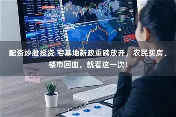 配资炒股投资 宅基地新政重磅放开，农民买房、楼市回血，就看这一次！
