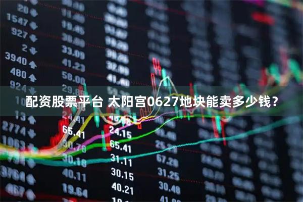 配资股票平台 太阳宫0627地块能卖多少钱？