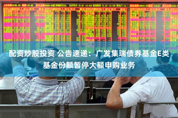 配资炒股投资 公告速递：广发集瑞债券基金E类基金份额暂停大额申购业务