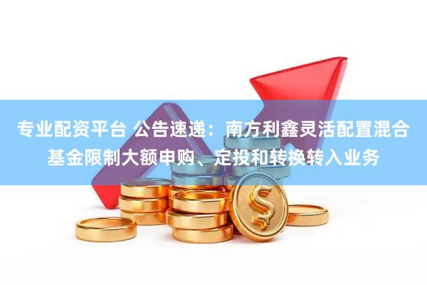 专业配资平台 公告速递：南方利鑫灵活配置混合基金限制大额申购、定投和转换转入业务