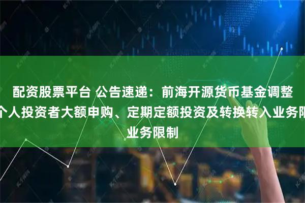 配资股票平台 公告速递：前海开源货币基金调整非个人投资者大额申购、定期定额投资及转换转入业务限制