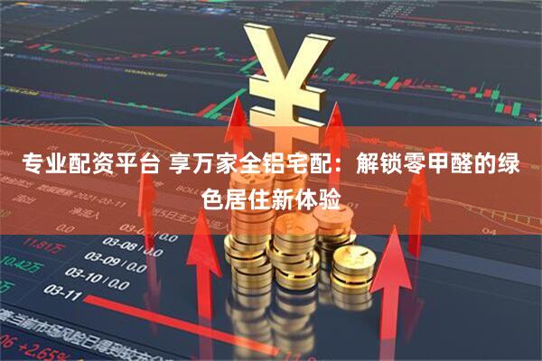 专业配资平台 享万家全铝宅配：解锁零甲醛的绿色居住新体验