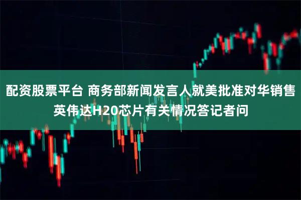 配资股票平台 商务部新闻发言人就美批准对华销售英伟达H20芯片有关情况答记者问